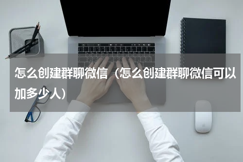 怎么创建群聊微信（怎么创建群聊微信可以加多少人）