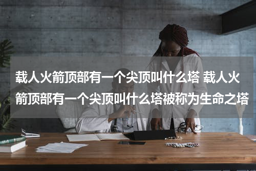 载人火箭顶部有一个尖顶叫什么塔 载人火箭顶部有一个尖顶叫什么塔被称为生命之塔