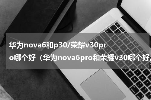 华为nova6和p30/荣耀v30pro哪个好（华为nova6pro和荣耀v30哪个好,推荐一下）