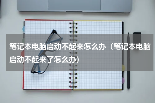 笔记本电脑启动不起来怎么办（笔记本电脑启动不起来了怎么办）