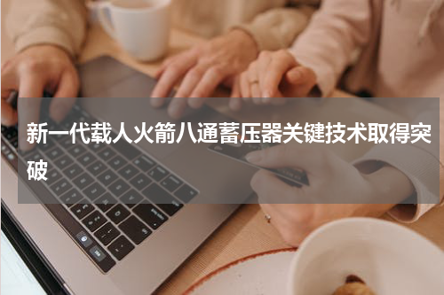 新一代载人火箭八通蓄压器关键技术取得突破