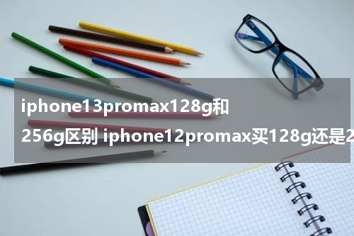 iphone13promax128g和256g区别 iphone12promax买128g还是256g