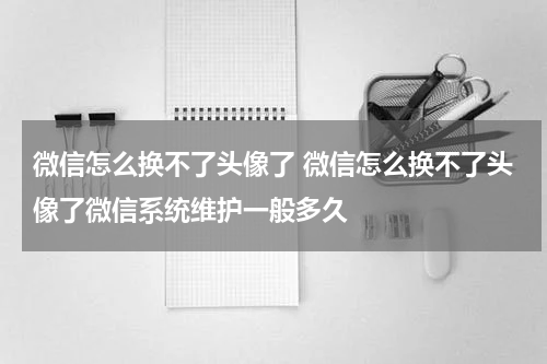 微信怎么换不了头像了 微信怎么换不了头像了微信系统维护一般多久