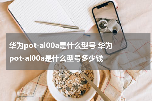 华为pot-al00a是什么型号 华为pot-al00a是什么型号多少钱