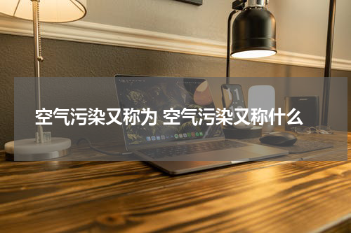 空气污染又称为 空气污染又称什么