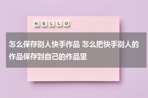 怎么保存别人快手作品 怎么把快手别人的作品保存到自己的作品里