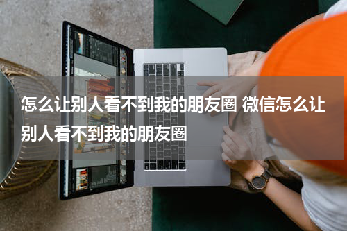 怎么让别人看不到我的朋友圈 微信怎么让别人看不到我的朋友圈