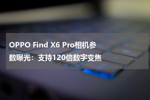 OPPO Find X6 Pro相机参数曝光：支持120倍数字变焦