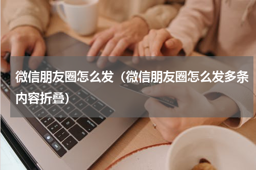 微信朋友圈怎么发（微信朋友圈怎么发多条内容折叠）