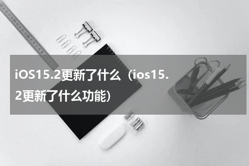 iOS15.2更新了什么（ios15.2更新了什么功能）