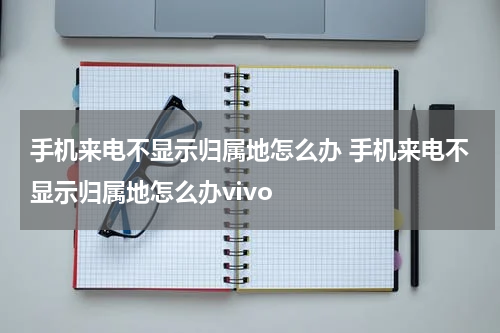 手机来电不显示归属地怎么办 手机来电不显示归属地怎么办vivo