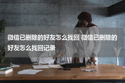 微信已删除的好友怎么找回 微信已删除的好友怎么找回记录