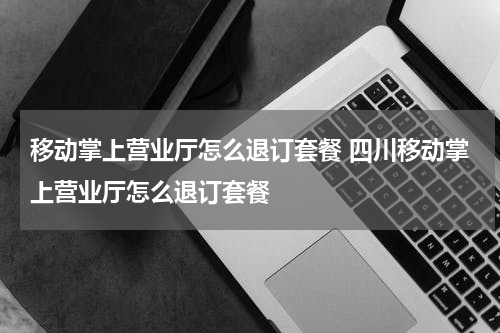 移动掌上营业厅怎么退订套餐 四川移动掌上营业厅怎么退订套餐