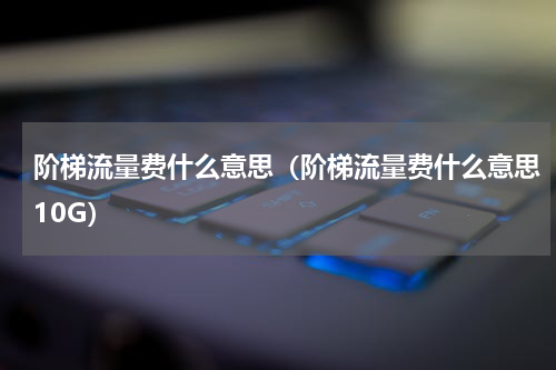 阶梯流量费什么意思（阶梯流量费什么意思10G）