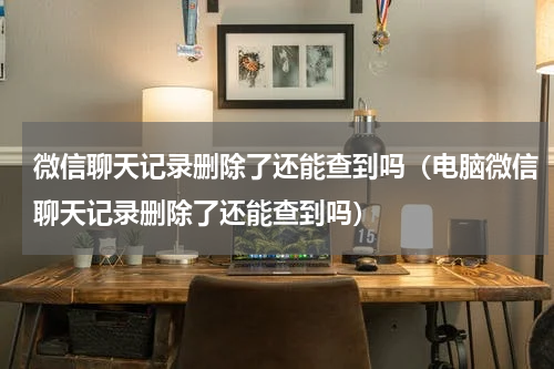 微信聊天记录删除了还能查到吗（电脑微信聊天记录删除了还能查到吗）