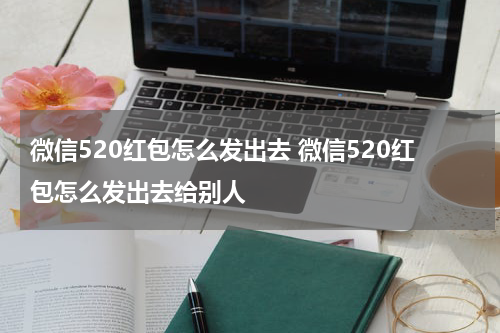 微信520红包怎么发出去 微信520红包怎么发出去给别人