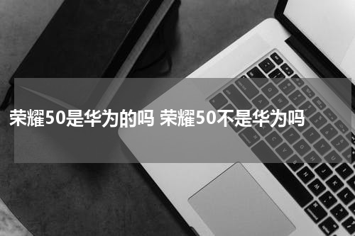 荣耀50是华为的吗 荣耀50不是华为吗