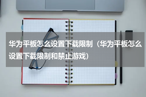 华为平板怎么设置下载限制（华为平板怎么设置下载限制和禁止游戏）