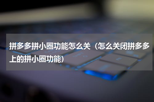 拼多多拼小圈功能怎么关（怎么关闭拼多多上的拼小圈功能）