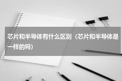 芯片和半导体有什么区别（芯片和半导体是一样的吗）