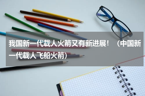 我国新一代载人火箭又有新进展！（中国新一代载人飞船火箭）