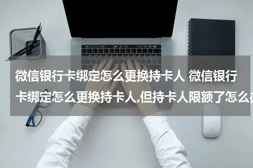 微信银行卡绑定怎么更换持卡人 微信银行卡绑定怎么更换持卡人,但持卡人限额了怎么办?