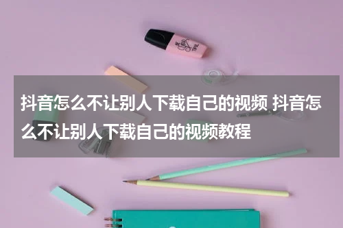 抖音怎么不让别人下载自己的视频 抖音怎么不让别人下载自己的视频教程