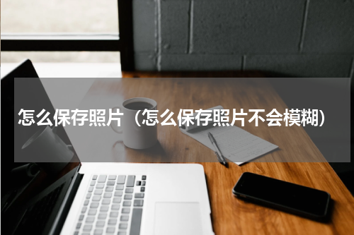 怎么保存照片（怎么保存照片不会模糊）