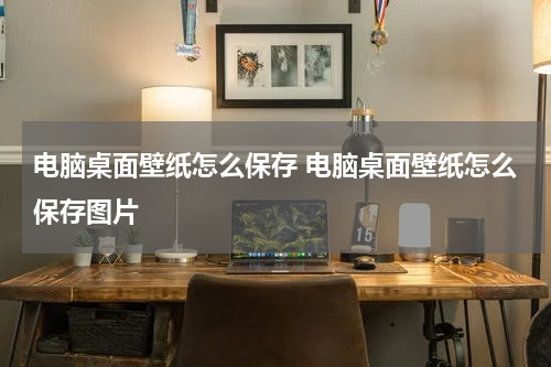 电脑桌面壁纸怎么保存 电脑桌面壁纸怎么保存图片