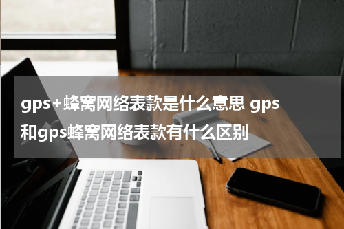 gps+蜂窝网络表款是什么意思 gps和gps蜂窝网络表款有什么区别