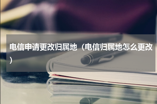 电信申请更改归属地（电信归属地怎么更改）