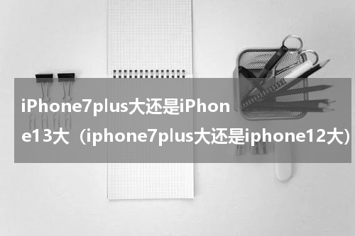 iPhone7plus大还是iPhone13大（iphone7plus大还是iphone12大）