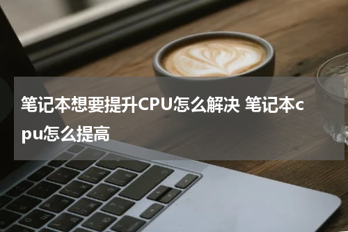 笔记本想要提升CPU怎么解决 笔记本cpu怎么提高