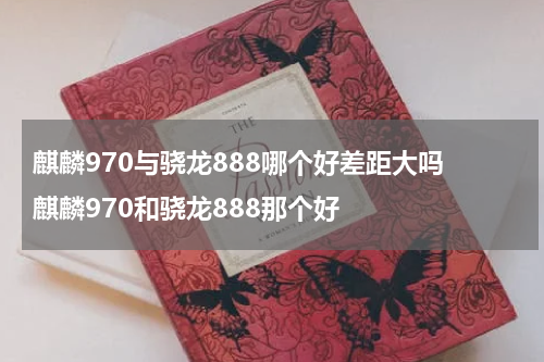 麒麟970与骁龙888哪个好差距大吗 麒麟970和骁龙888那个好