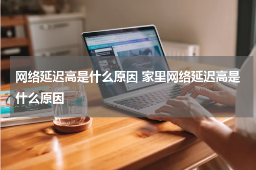 网络延迟高是什么原因 家里网络延迟高是什么原因