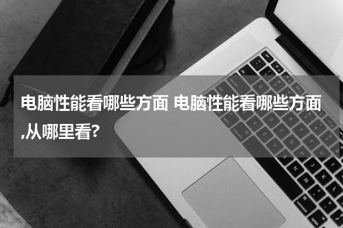 电脑性能看哪些方面 电脑性能看哪些方面,从哪里看?