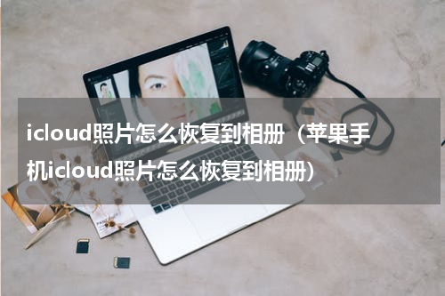 icloud照片怎么恢复到相册（苹果手机icloud照片怎么恢复到相册）