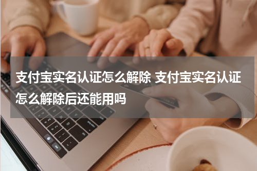支付宝实名认证怎么解除 支付宝实名认证怎么解除后还能用吗