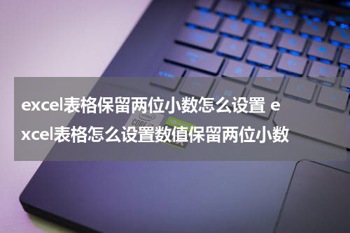 excel表格保留两位小数怎么设置 excel表格怎么设置数值保留两位小数
