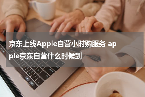 京东上线Apple自营小时购服务 apple京东自营什么时候到