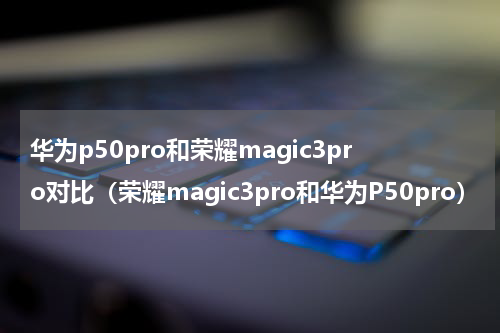 华为p50pro和荣耀magic3pro对比（荣耀magic3pro和华为P50pro）