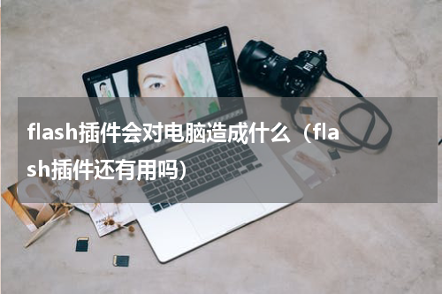 flash插件会对电脑造成什么（flash插件还有用吗）