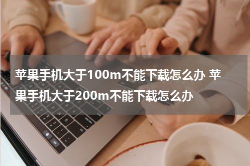 苹果手机大于100m不能下载怎么办 苹果手机大于200m不能下载怎么办