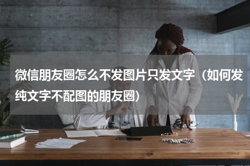 微信朋友圈怎么不发图片只发文字（如何发纯文字不配图的朋友圈）
