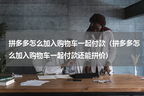 拼多多怎么加入购物车一起付款（拼多多怎么加入购物车一起付款还能拼价）