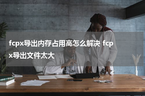 fcpx导出内存占用高怎么解决 fcpx导出文件太大