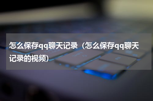 怎么保存qq聊天记录（怎么保存qq聊天记录的视频）