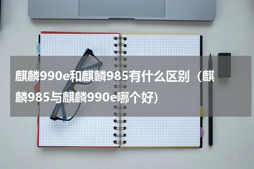 麒麟990e和麒麟985有什么区别（麒麟985与麒麟990e哪个好）