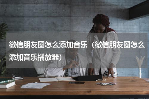 微信朋友圈怎么添加音乐（微信朋友圈怎么添加音乐播放器）