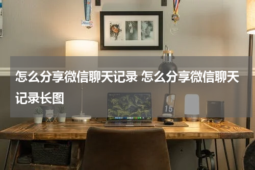 怎么分享微信聊天记录 怎么分享微信聊天记录长图